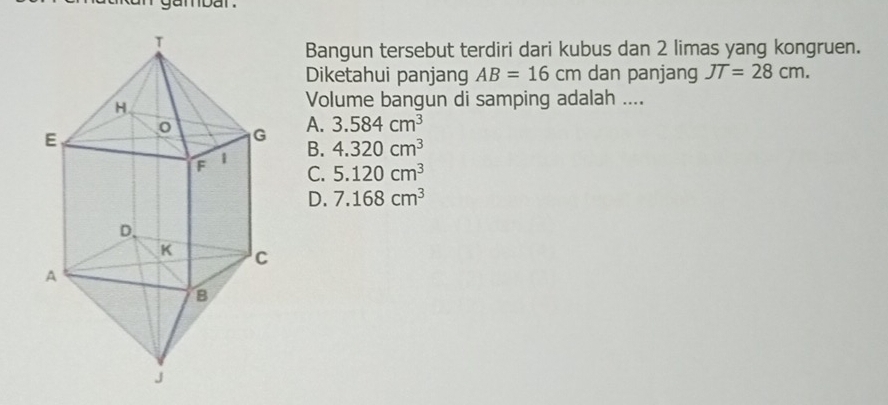 gambar .
Bangun tersebut terdiri dari kubus dan 2 limas yang kongruen.
Diketahui panjang AB=16cm dan panjang JT=28cm. 
Volume bangun di samping adalah ....
A. 3.584cm^3
B. 4.320cm^3
C. 5.120cm^3
D. 7.168cm^3