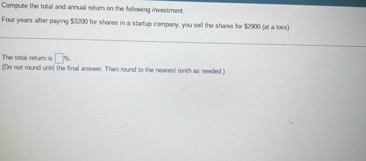 Compute the total and annual return on the following investment. 
Four years after paying $3200 for shares in a startup company, you sell the shares for $2900 (at a loss). 
The total return is □ %. 
(Do not round until the final answer. Then round to the nearest tenth as needed.)