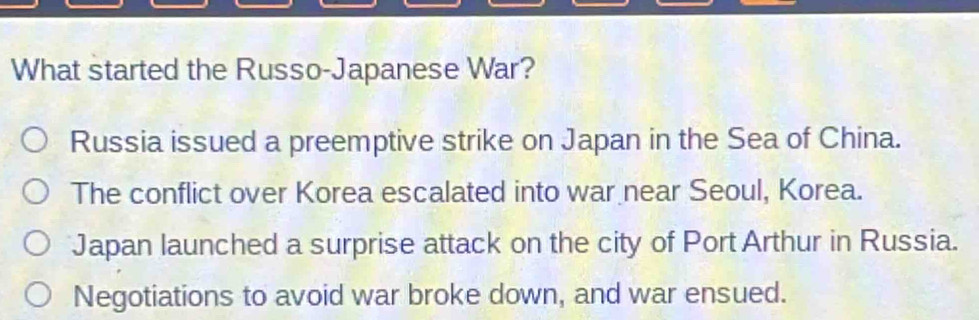 What started the Russo-Japanese War?
Russia issued a preemptive strike on Japan in the Sea of China.
The conflict over Korea escalated into war near Seoul, Korea.
Japan launched a surprise attack on the city of Port Arthur in Russia.
Negotiations to avoid war broke down, and war ensued.