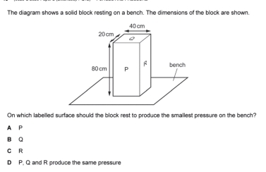 The diagram shows a solid block resting on a bench. The dimensions of the block are shown.
On which labelled surface should the block rest to produce the smallest pressure on the bench?
A P
B Q
C R
D P. Q and R produce the same pressure