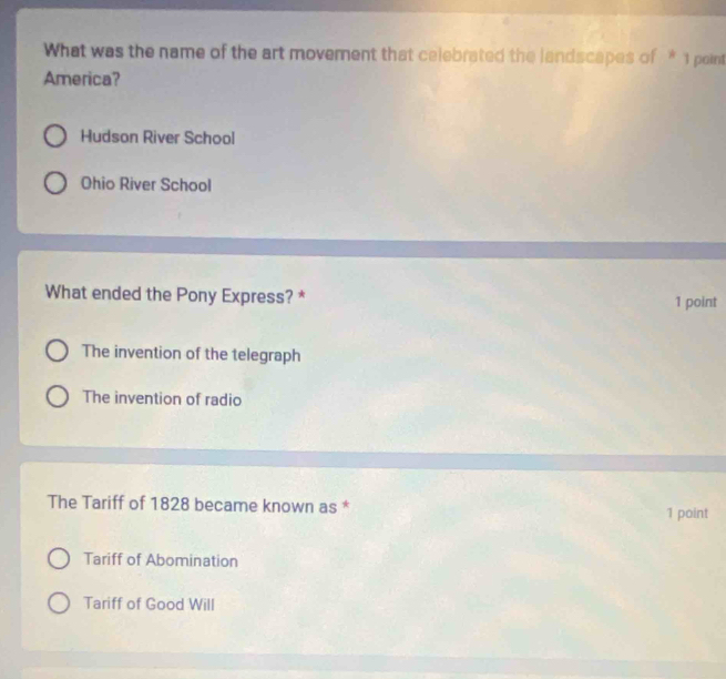 What was the name of the art movement that celebrated the landscapes of * 1 point
America?
Hudson River School
Ohio River School
What ended the Pony Express? * 1 point
The invention of the telegraph
The invention of radio
The Tariff of 1828 became known as * 1 point
Tariff of Abomination
Tariff of Good Will