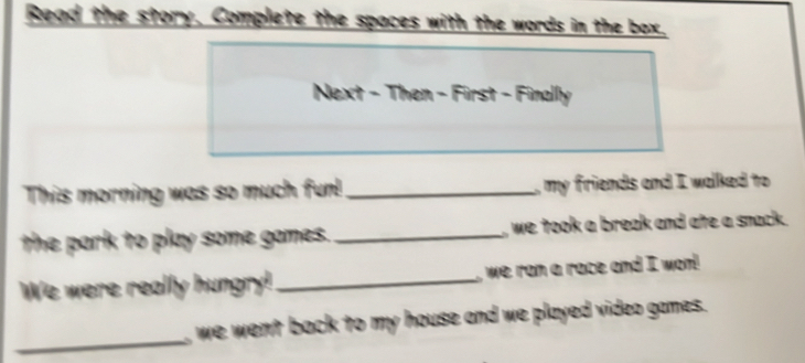 Read the story. Complete the spaces with the words in the box. 
Next - Then - First - Finally 
This morning was so much fun!_ , my friends and I walked to 
the park to play some games. _, we took a break and ate a snack . 
We were really hungry! _, we ran a race and I wo! 
_ 
we went back to my house and we played video games.