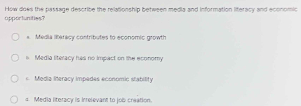 How does the passage describe the relationship between media and information literacy and economic
opportunities?
a. Media literacy contributes to economic growth
b. Media literacy has no impact on the economy
c. Media literacy impedes economic stability
d. Media literacy is irrelevant to job creation.