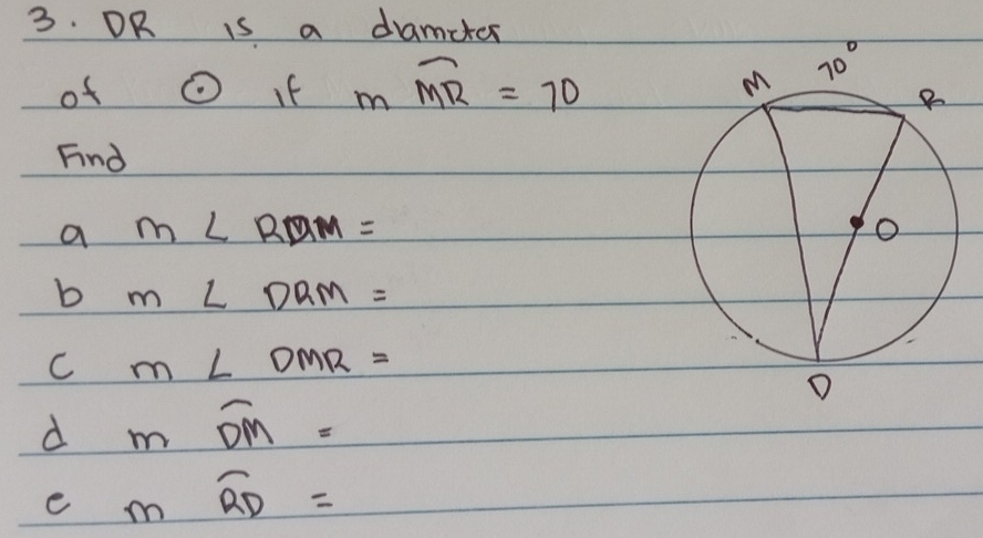 OR is a damcter
of odot If mwidehat MR=70
Fnd
a m∠ RDM=
b m∠ DRM=
C m∠ DMR=
d moverline DM=
e moverline RD=