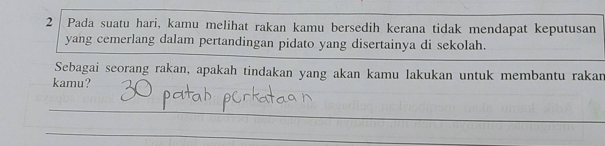 Pada suatu hari, kamu melihat rakan kamu bersedih kerana tidak mendapat keputusan 
yang cemerlang dalam pertandingan pidato yang disertainya di sekolah. 
Sebagai seorang rakan, apakah tindakan yang akan kamu lakukan untuk membantu rakan 
kamu? 
_ 
_