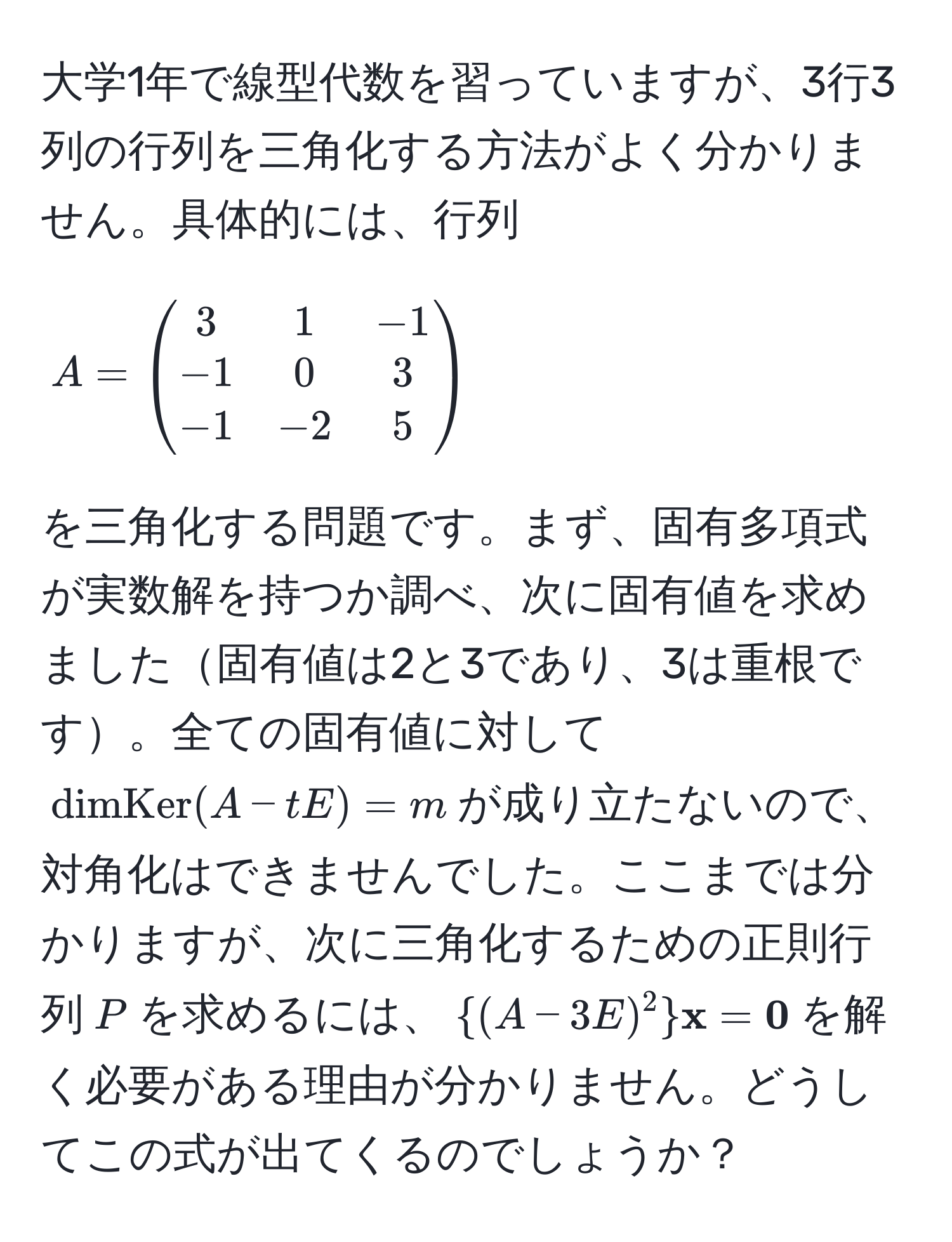 大学1年で線型代数を習っていますが、3行3列の行列を三角化する方法がよく分かりません。具体的には、行列 $A = beginpmatrix 3 & 1 & -1  -1 & 0 & 3  -1 & -2 & 5 endpmatrix$ を三角化する問題です。まず、固有多項式が実数解を持つか調べ、次に固有値を求めました固有値は2と3であり、3は重根です。全ての固有値に対して$dimKer(A - tE) = m$が成り立たないので、対角化はできませんでした。ここまでは分かりますが、次に三角化するための正則行列$P$を求めるには、$(A - 3E)^2  x =  0$を解く必要がある理由が分かりません。どうしてこの式が出てくるのでしょうか？