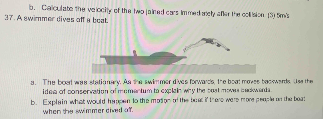 Calculate the velocity of the two joined cars immediately after the collision. (3) 5m/s
37. A swimmer dives off a boat. 
a. The boat was stationary. As the swimmer dives forwards, the boat moves backwards. Use the 
idea of conservation of momentum to explain why the boat moves backwards. 
b. Explain what would happen to the motion of the boat if there were more people on the boat 
when the swimmer dived off.