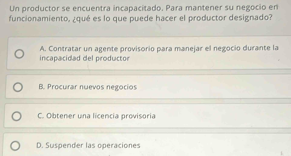 Un productor se encuentra incapacitado. Para mantener su negocio en
funcionamiento, ¿qué es lo que puede hacer el productor designado?
A. Contratar un agente provisorio para manejar el negocio durante la
incapacidad del productor
B. Procurar nuevos negocios
C. Obtener una licencia provisoria
D. Suspender las operaciones