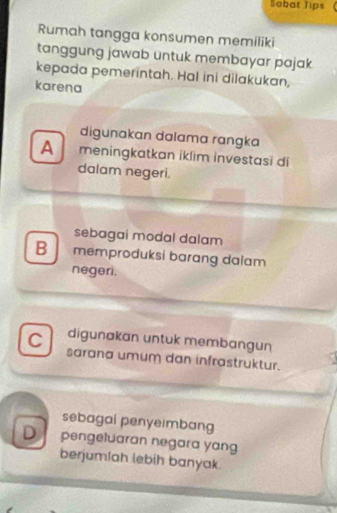 Sobat Tips
Rumah tangga konsumen memiliki
tanggung jawab untuk membayar pajak
kepada pemerintah. Hal ini dilakukan,
karena
digunakan dalama rɑngka
A meningkatkan iklìm investasi di
dalam negeri.
sebagai modal dalam
B memproduksi barang dalam
negeri.
C digunakan untuk membangun
sarana umum dan infrastruktur.
sebagal penyeimbang
D pengeluaran negara yang
berjumlah lebih banyak.