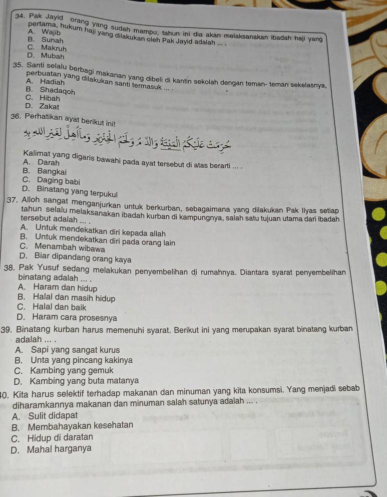 Pak Jayid orang yang sudah mampu, tahun ini dia akan melaksanakan ibadah haji yan
A. Wajib
pertama, hukum haji yang dilakukan oleh Pak Jayid adalah ....
B. Sunah
C. Makruh
D. Mubah
35. Santi selalu berbagi makanan yang dibeli di kantin sekolah dengan teman- teman sekelasnya
perbuatan yang dilakukan santi termasuk ... .
A. Hadiah
B. Shadaqoh
C. Hibah
D. Zakat
36. Perhatikan ayat berikut ini!
Kalimat yang digaris bawahi pada ayat tersebut di atas berarti ... .
A. Darah
B. Bangkai
C. Daging babi
D. Binatang yang terpukul
37. Alloh sangat menganjurkan untuk berkurban, sebagaimana yang dilakukan Pak Ilyas setiap
tahun selalu melaksanakan ibadah kurban di kampungnya, salah satu tujuan utama dari ibadah
tersebut adalah ... .
A. Untuk mendekatkan diri kepada allah
B. Untuk mendekatkan diri pada orang lain
C. Menambah wibawa
D. Biar dipandang orang kaya
38. Pak Yusuf sedang melakukan penyembelihan di rumahnya. Diantara syarat penyembelihan
binatang adalah ... .
A. Haram dan hidup
B. Halal dan masih hidup
C. Halal dan baik
D. Haram cara prosesnya
39. Binatang kurban harus memenuhi syarat. Berikut ini yang merupakan syarat binatang kurban
adalah ... .
A. Sapi yang sangat kurus
B. Unta yang pincang kakinya
C. Kambing yang gemuk
D. Kambing yang buta matanya
40. Kita harus selektif terhadap makanan dan minuman yang kita konsumsi. Yang menjadi sebab
diharamkannya makanan dan minuman salah satunya adalah ... .
A. Sulit didapat
B. Membahayakan kesehatan
C. Hidup di daratan
D. Mahal harganya