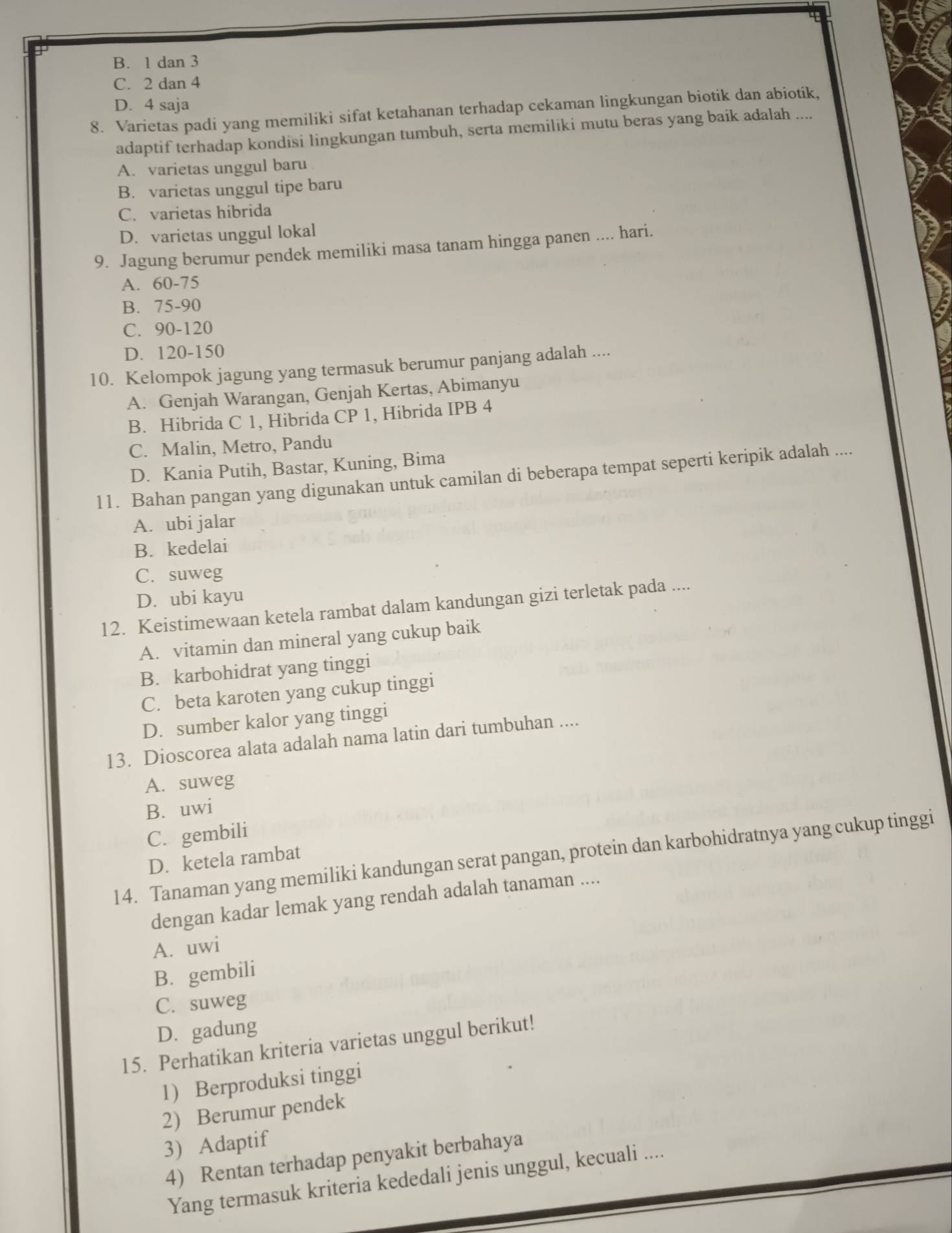 B. 1 dan 3
C. 2 dan 4
D. 4 saja
8. Varietas padi yang memiliki sifat ketahanan terhadap cekaman lingkungan biotik dan abiotik,
adaptif terhadap kondisi lingkungan tumbuh, serta memiliki mutu beras yang baik adalah ....
A. varietas unggul baru
B. varietas unggul tipe baru
C. varietas hibrida
D. varietas unggul lokal
9. Jagung berumur pendek memiliki masa tanam hingga panen .... hari.
A. 60-75
B. 75-90
C. 90-120
D. 120-150
10. Kelompok jagung yang termasuk berumur panjang adalah ....
A. Genjah Warangan, Genjah Kertas, Abimanyu
B. Hibrida C 1, Hibrida CP 1, Hibrida IPB 4
C. Malin, Metro, Pandu
D. Kania Putih, Bastar, Kuning, Bima
11. Bahan pangan yang digunakan untuk camilan di beberapa tempat seperti keripik adalah ....
A. ubi jalar
B. kedelai
C. suweg
D. ubi kayu
12. Keistimewaan ketela rambat dalam kandungan gizi terletak pada ....
A. vitamin dan mineral yang cukup baik
B. karbohidrat yang tinggi
C. beta karoten yang cukup tinggi
D. sumber kalor yang tinggi
13. Dioscorea alata adalah nama latin dari tumbuhan ....
A. suweg
B. uwi
C. gembili
14. Tanaman yang memiliki kandungan serat pangan, protein dan karbohidratnya yang cukup tinggi
D. ketela rambat
dengan kadar lemak yang rendah adalah tanaman ....
A. uwi
B. gembili
C. suweg
D. gadung
15. Perhatikan kriteria varietas unggul berikut!
1) Berproduksi tinggi
2) Berumur pendek
3) Adaptif
4) Rentan terhadap penyakit berbahaya
Yang termasuk kriteria kededali jenis unggul, kecuali ....