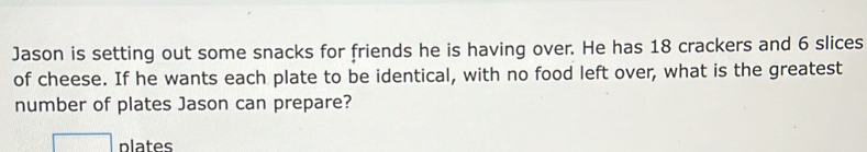 Jason is setting out some snacks for friends he is having over. He has 18 crackers and 6 slices 
of cheese. If he wants each plate to be identical, with no food left over, what is the greatest 
number of plates Jason can prepare? 
plates