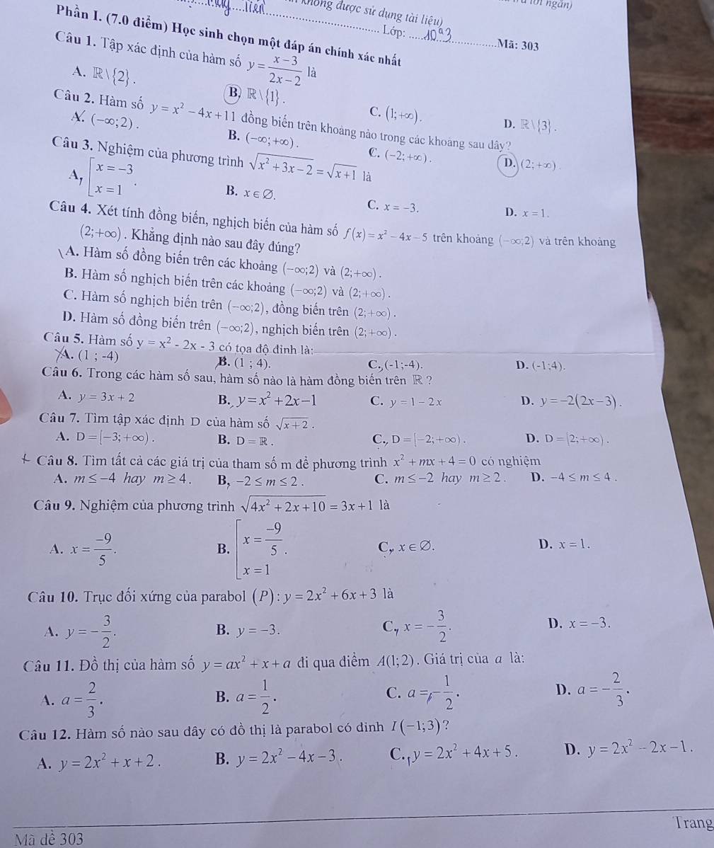 Mông được sử dụng tài liệu)
Lớp:
Phần I. (7.0 điểm) Học sinh chọn một đáp án chính xác nhất_
Mã: 303
Câu 1. Tập xác định của hàm số y= (x-3)/2x-2 1
A. R/ 2 . B) R/ 1 .
X. (-∈fty ;2).
C. (1;+∈fty ).
Câu 2. Hàm số y=x^2-4x+11 đồng biến trên khoảng nào trong các khoảng sau dây?
D. R| 3 .
B. (-∈fty ;+∈fty ). C. (-2;+∈fty ). D. (2;+∈fty )
Câu 3. Nghiệm của phương trình sqrt(x^2+3x-2)=sqrt(x+1) là
A, beginarrayl x=-3 x=1endarray. .
B. x∈ varnothing .
C. x=-3.
D. x=1.
Câu 4. Xét tính đồng biến, nghịch biến của hàm số f(x)=x^2-4x-5 trên khoảng (-∈fty ;2) và trên khoàng
(2;+∈fty ). Khẳng định nào sau đây đúng?
A. Hàm số đồng biến trên các khoảng (-∈fty ;2) và (2;+∈fty ).
B. Hàm số nghịch biến trên các khoảng (-∈fty ;2) và (2;+∈fty ).
C. Hàm số nghịch biến trên (-∈fty ;2) , đồng biến trên (2;+∈fty ).
D. Hàm số đồng biến trên (-∈fty ;2) , nghịch biến trên (2;+∈fty ).
Câu 5. Hàm số y=x^2-2x-3 có tọa độ đỉnh là:
(1;-4)
B. (1;4). C,(-1;-4). D. (-1:4).
Câu 6. Trong các hàm số sau, hàm số nào là hàm đồng biến trên R  ?
A. y=3x+2
B. y=x^2+2x-1 C. y=1-2x D. y=-2(2x-3).
Câu 7. Tìm tập xác định D của hàm số sqrt(x+2).
A. D=[-3;+∈fty ). B. D=R. C., D=[-2;+∈fty ). D. D=[2;+∈fty ).
Câu 8. Tìm tất cả các giá trị của tham số m để phương trình x^2+mx+4=0 có nghiệm
A. m≤ -4 hay m≥ 4. B, -2≤ m≤ 2. C. m≤ -2 hay m≥ 2. D. -4≤ m≤ 4.
Câu 9. Nghiệm của phương trình sqrt(4x^2+2x+10)=3x+1 là
A. x= (-9)/5 . beginarrayl x= (-9)/5 . x=1endarray.
B.
C, x∈ varnothing . D. x=1.
Câu 10. Trục đối xứng của parabol (P):y=2x^2+6x+3 là
A. y=- 3/2 . x=- 3/2 . D. x=-3.
B. y=-3.
C.
Câu 11. Dhat o thị của hàm số y=ax^2+x+a đi qua điểm A(1;2). Giá trị của a là:
A. a= 2/3 . a= 1/2 . a=,- 1/2 . D. a=- 2/3 .
B.
C.
Câu 12. Hàm số nào sau dây có đồ thị là parabol có đinh I(-1;3) ?
A. y=2x^2+x+2. B. y=2x^2-4x-3. C._1y=2x^2+4x+5. D. y=2x^2-2x-1.
Trang
Mã dể 303