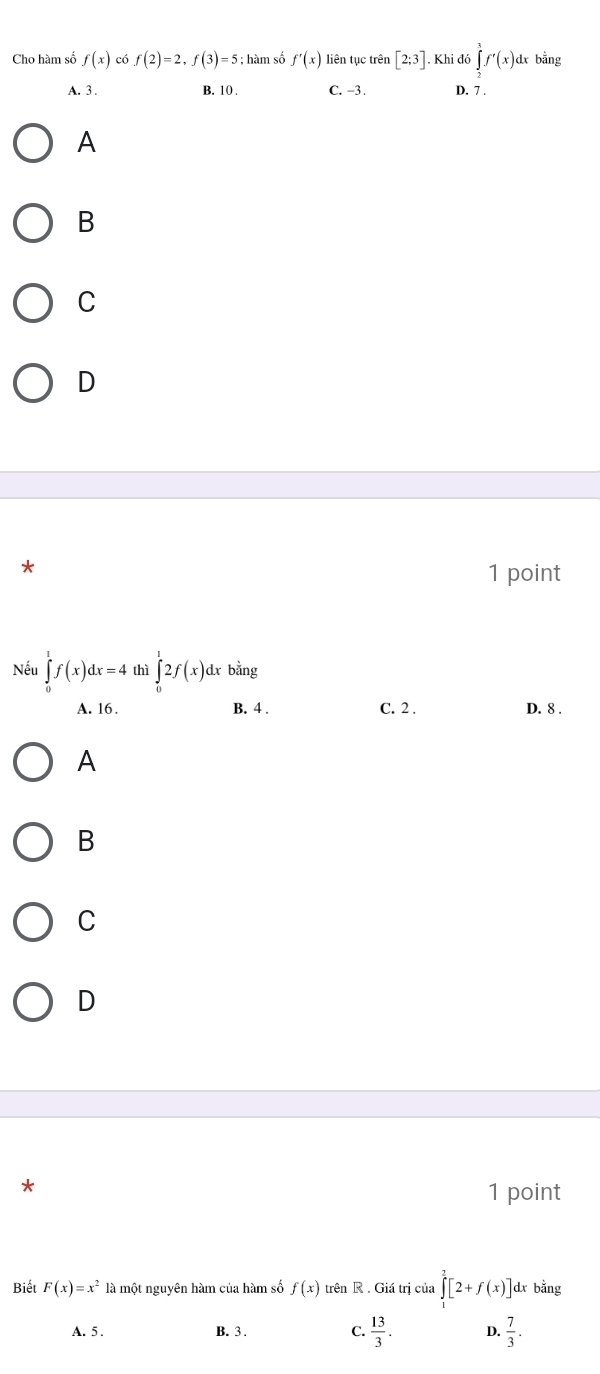 Cho hàm số f(x) có f(2)=2, f(3)=5; hàm số f'(x) liên tục trên [2;3]. Khi đó ∈tlimits _L^(1f'(x) dx bằng
A. 3. B. 10 C. -3. D. 7.
A
B
C
D
*
1 point
Nếu ∈tlimits _0^1f(x)dx=4 thì ∈tlimits _0^12f(x)d bằng
A. 16. B. 4. C. 2. D. 8.
A
B
C
D
*
1 point
Biết F(x)=x^2) là một nguyên hàm của hàm số f(x) trên R. Giá trị của ∈tlimits _0^(2[2+f(x)] dx bằng
A. 5. B. 3. C. frac 13)3. D.  7/3 .