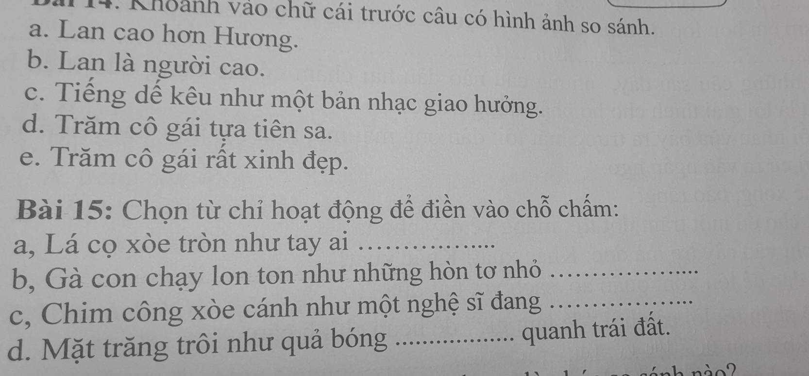 Khoảnh vào chữ cái trước câu có hình ảnh so sánh. 
a. Lan cao hơn Hương. 
b. Lan là người cao. 
c. Tiếng dế kêu như một bản nhạc giao hưởng. 
d. Trăm cô gái tựa tiên sa. 
e. Trăm cô gái rất xinh đẹp. 
Bài 15: Chọn từ chỉ hoạt động để điền vào chỗ chấm: 
a, Lá cọ xòe tròn như tay ai_ 
b, Gà con chạy lon ton như những hòn tơ nhỏ_ 
c, Chim công xòe cánh như một nghệ sĩ đang_ 
d. Mặt trăng trôi như quả bóng_ 
quanh trái đất.