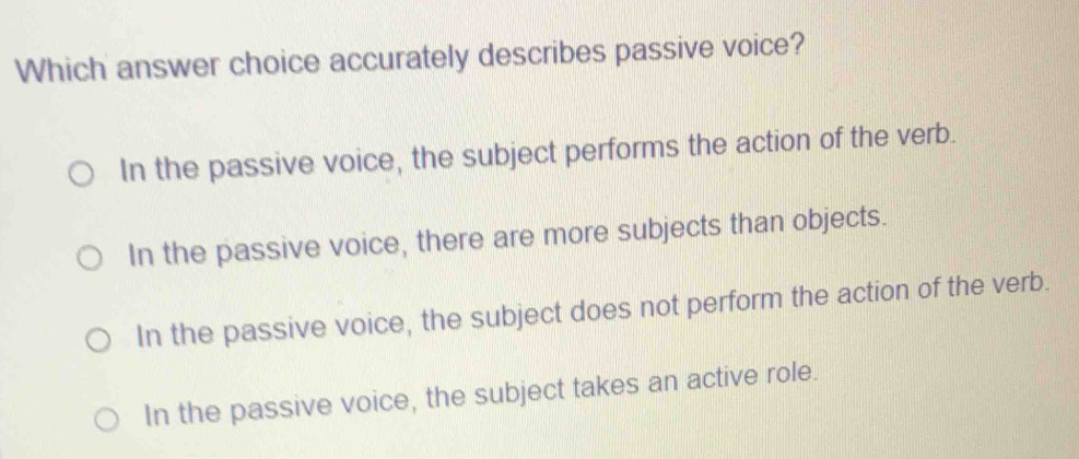 Which answer choice accurately describes passive voice?
In the passive voice, the subject performs the action of the verb.
In the passive voice, there are more subjects than objects.
In the passive voice, the subject does not perform the action of the verb.
In the passive voice, the subject takes an active role.