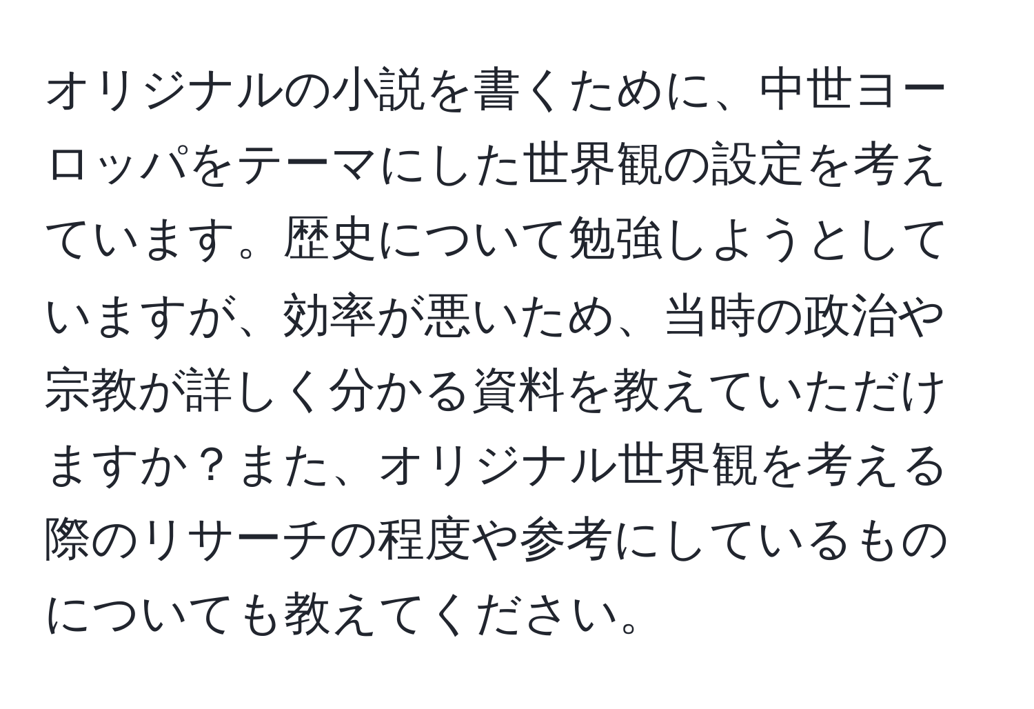 オリジナルの小説を書くために、中世ヨーロッパをテーマにした世界観の設定を考えています。歴史について勉強しようとしていますが、効率が悪いため、当時の政治や宗教が詳しく分かる資料を教えていただけますか？また、オリジナル世界観を考える際のリサーチの程度や参考にしているものについても教えてください。