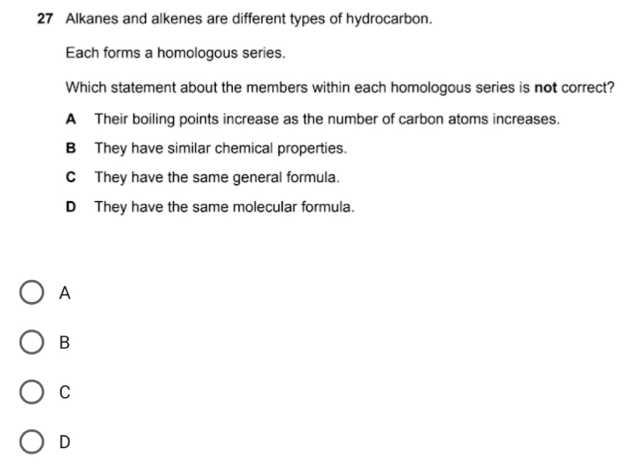 Alkanes and alkenes are different types of hydrocarbon.
Each forms a homologous series.
Which statement about the members within each homologous series is not correct?
A Their boiling points increase as the number of carbon atoms increases.
B They have similar chemical properties.
C They have the same general formula.
D They have the same molecular formula.
A
B
C
D