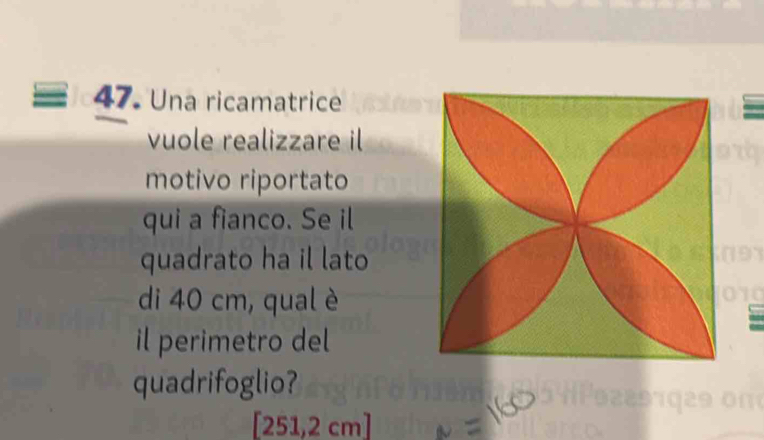 Una ricamatrice 
vuole realizzare il 
motivo riportato 
qui a fianco. Se il 
quadrato ha il lato 
di 40 cm, qual è 
il perimetro del 
quadrifoglio?
[251,2 cm]