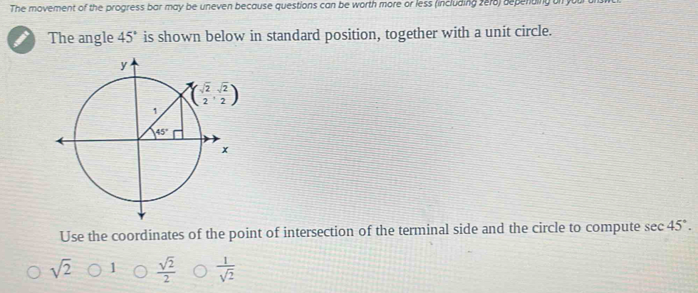 The movement of the progress bar may be uneven because questions can be worth more or less (including zer8) depending a
The angle 45° is shown below in standard position, together with a unit circle.
Use the coordinates of the point of intersection of the terminal side and the circle to compute sec 45°.
sqrt(2) 1  sqrt(2)/2   1/sqrt(2) 