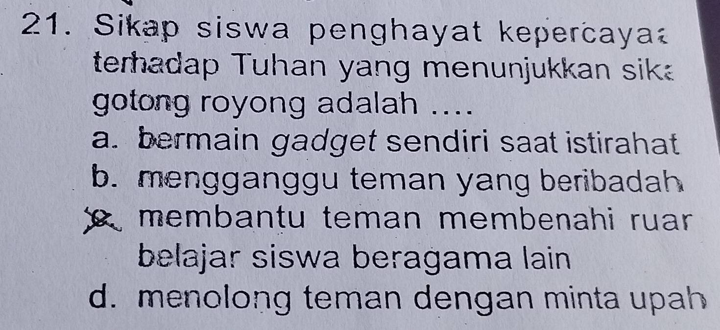 Sikap siswa penghayat kepercaya
terhadap Tuhan yang menunjukkan sik
gotong royong adalah ....
a. bermain gadget sendiri saat istirahat
b. mengganggu teman yang beribadah
R membantu teman membenahi ruar 
belajar siswa beragama lain
d. menolong teman dengan minta upah