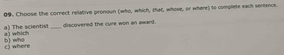 Choose the correct relative pronoun (who, which, that, whose, or where) to complete each sentence.
a) The scientist _discovered the cure won an award.
a) which
b) who
c) where