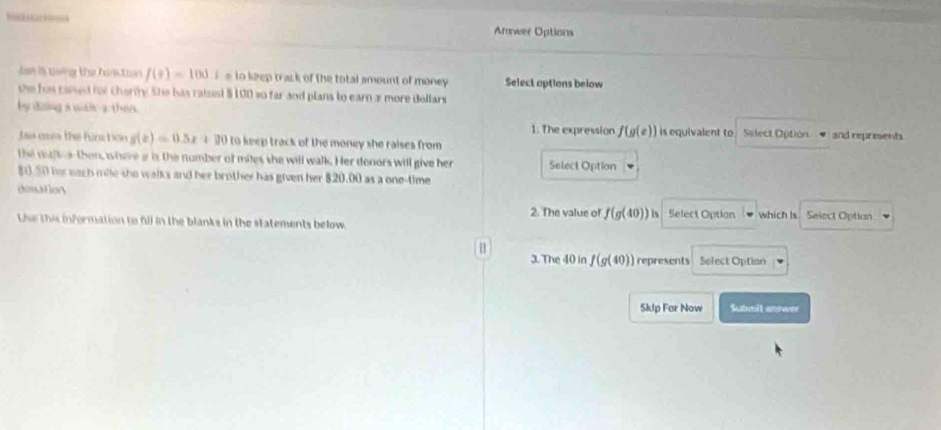 Amwer Options 
Jan is uong the him tion f(t)=100 i s to keep track of the total amount of money Select aptions below 
se his cand for charity. She has raised $100 so far and plans to earn a more dellars 
by dising a wais-a ther. 
1. The expression f(g(e))
Jao uses the hinction g(x)=0.5x+20 to keep track of the money she raises from is equivalent to Salect Option and represents 
the waiteathen, where i is the nomber of mites she will walk. Her donors will give her Select Option
80.50 her each mile she walks and her brother has given her $20.00 as a one-time 
donatlory which is Select Option 
2. The value of f(g(40)) is Select Option 
Use this information to fill in the blanks in the statements below. 

3. The 40 in f(g(40)) represents Solect Optian 
Sklp For Now Submit anrwer