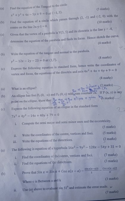 Find the equation of the Tangent to the circle
x^2+y^2+4x-5y+9=0 at (-1,3). (5 marks)
(b) Find the equation of a circle which passes through (2,-1) and (-2,0) with the
(10 marks)
centre on the line 2x-y-1=0.
(a) Given that the vertex of a parabola is V(3,5) and its directrix is the line y=-4,
determine the equation of the parabola and finds its focus. Hence sketch the curve.
(4 marks)
(b) Write the equation of the tangent and normal to the parabola.
y^2-12x-2y-23=0 at (1,7). (8 marks)
(c) Express the following equation is standard form, hence write the coordinates of
vertex and focus, the equations of the directrix and axis 4x^2+4x+4y+9=0
(8 marks)
(2 marks)
(a) What is an ellipse?
(b) An ellipse has foci F_1(0,-c) and F_2(0,c) with sum constant 2a. If P(x,y) is any
(6 marks)
point on the ellipse, show that
(c) Express the following equation of an ellipse in the standard form
7x^2+4y^2-14x+40y+79=0
i. Compute the semi major and semi minor axes and the eccentricity.
(5 marks)
ii. Write the coordinates of the centre, vertices and foci. (5 marks)
iii. Write the equations of the directrices. (2 marks)
(a) The following is equation of a hyperbola 16x^2-9y^2-128x-54y+31=0
i. Find the coordinates of the centre, vertices and foci. (7 marks)
ii. Find the equations of the directrices. (3 marks)
(b) i. Prove that Sin x=Sina+Coxa(x-a)- (sin a(x-a)2)/2 - (Cosx(x-a)3)/3! 
Where c is Between a and k (3 marks)
ii. Use (a) above to evaluate sin 51° and estimate the error made.
(7 marks)