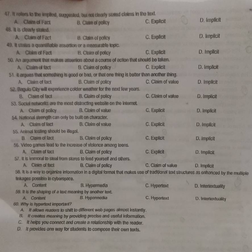 It refers to the implied, suggested, but not clearly stated claims in the text.
A. Claim of Fact B. Claim of policy C. Explicit D. Implicit
48. It is clearly stated.
A. Claim of Fact B. Claim of policy C. Explicit D. Implicit
49. It states a quantifiable assertion or a measurable topic.
A. Claim of Fact B. Claim of policy C. Explicit D. Implicit
50. An argument that makes assertion about a course of action that should be taken.
A Claim of fact B. Claim of policy C. Explicit D. Implicit
51. it argues that something is good or bad, or that one thing is better than another thing.
A. Claim of fact B. Claim of policy C. Claim of value D. Implicit
52. Bagulo City will experience colder weather for the next few years.
B. Claim of fact B. Claim of policy C. Claim of value D. Implicit
53. Social networks are the most distracting website on the internet.
A. Claim of policy B. Claim of value C. Explicit D. Implicit
54. National strength can only be built on character.
A. Claim of fact B. Claim of value C. Explicit D. Implicit
55. Animal testing should be illegal.
B. Claim of fact B. Claim of policy C. Explicit D. Implicit
56. Video games lead to the increase of violence among teens.
A. Claim of fact B. Claim of policy C. Explicit D. Implicit
57. It is immoral to steal from stores to feed yourself and others.
A. Claim of fact B. Claim of policy C. Claim of value D. Implicit
58. It is a way to organize information in a digital format that makes use of traditional text structures as enhanced by the multiple
linkages possible in cyberspace.
A. Content B. Hypermedia C. Hypertext D. Intertextuality
59. It is the shaping of a text meaning by another text.
A. Conient B. Hypermedia C. Hypertext D. Intertextuality
60. Why is hypertext important?
A. It allows readers to shift to different web pages almost instantly.
B. It creates meaning by providing precise and useful information.
C. It helps you connect and create a relationship with the reader.
D. It provides one way for students to compose their own texts.