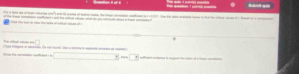 This question: 1 point(x) possible This quir: 4 point(s) possible Submit quiz
(cm^3) and IC scores of twelve males, the linear correlation coefficient is t=0.311
For a data set of brain volumes of the linear comelation coefficient r and the critical values, what do you conclude about a linear correlation? 1. Use the table evailable below to find the critical vause of c. Based on a companson 
n Click the icon to view the table of critical values of r. 
The critical values are □ (Type integers or decimals. Do not round. Use a comma to separela answers as needed) 
Since the comelation coefficient r is □ there π  sufficient evidence to support the claim of a linear correletion