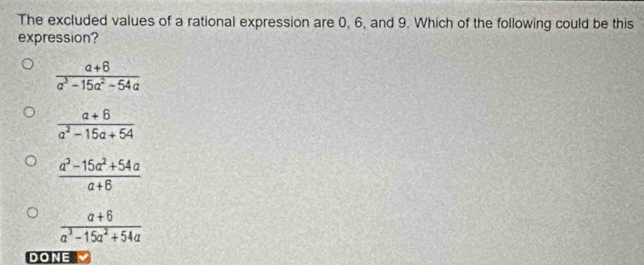 The excluded values of a rational expression are 0, 6, and 9. Which of the following could be this
expression?
 (a+6)/a^3-15a^2-54a 
 (a+6)/a^2-16a+54 
 (a^3-15a^2+54a)/a+6 
 (a+6)/a^3-15a^2+54a 
DONE