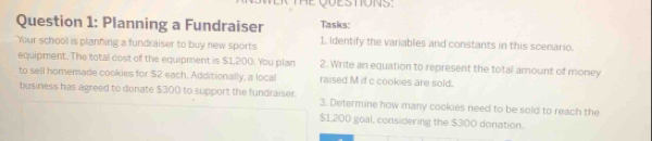 Planning a Fundraiser Tasks: 
"Your school is planning a fundraiser to buy new sports 1. Identify the variables and constants in this scenario. 
equipment. The total cost of the equipment is $1,200. You plan 2. Write an equation to represent the total amount of money 
to sell homemade cookies for $2 each. Additionally, a local raised M if c cookies are sold. 
business has agreed to donate $300 to support the fundraiser. 3. Determine how many cookies need to be sold to reach the
$1,200 goal, considering the $300 donation.