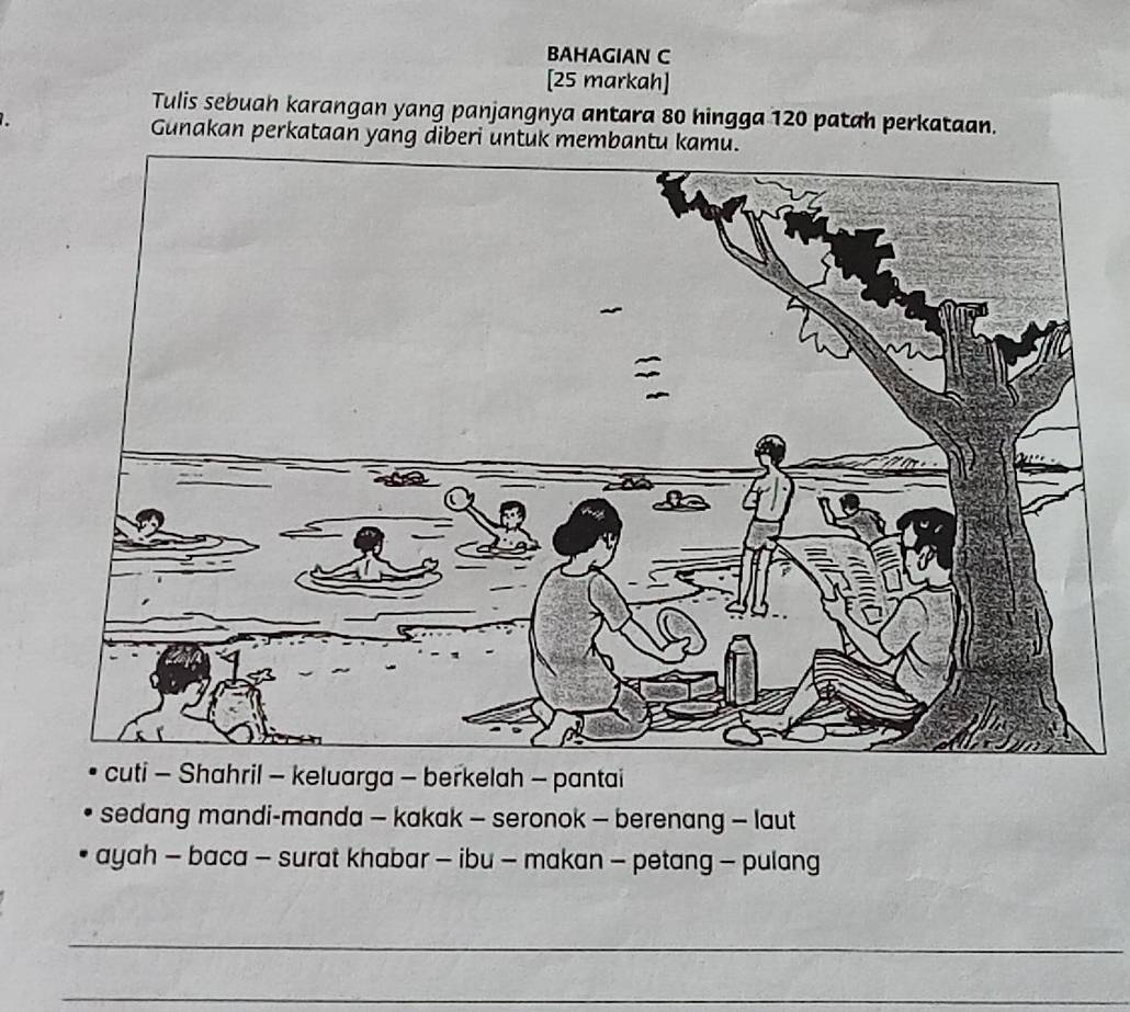 BAHAGIAN C 
[25 markah] 
Tulis sebuah karangan yang panjangnya antara 80 hingga 120 patah perkataan. 
Gunakan perkataan yang diberi untuk membantu kamu. 
cuti - Shahril - keluarga - berkelah - pantai 
sedang mandi-manda — kakak - seronok — berenang — laut 
ayah - baca - surat khabar - ibu - makan - petang - pulang 
_ 
_