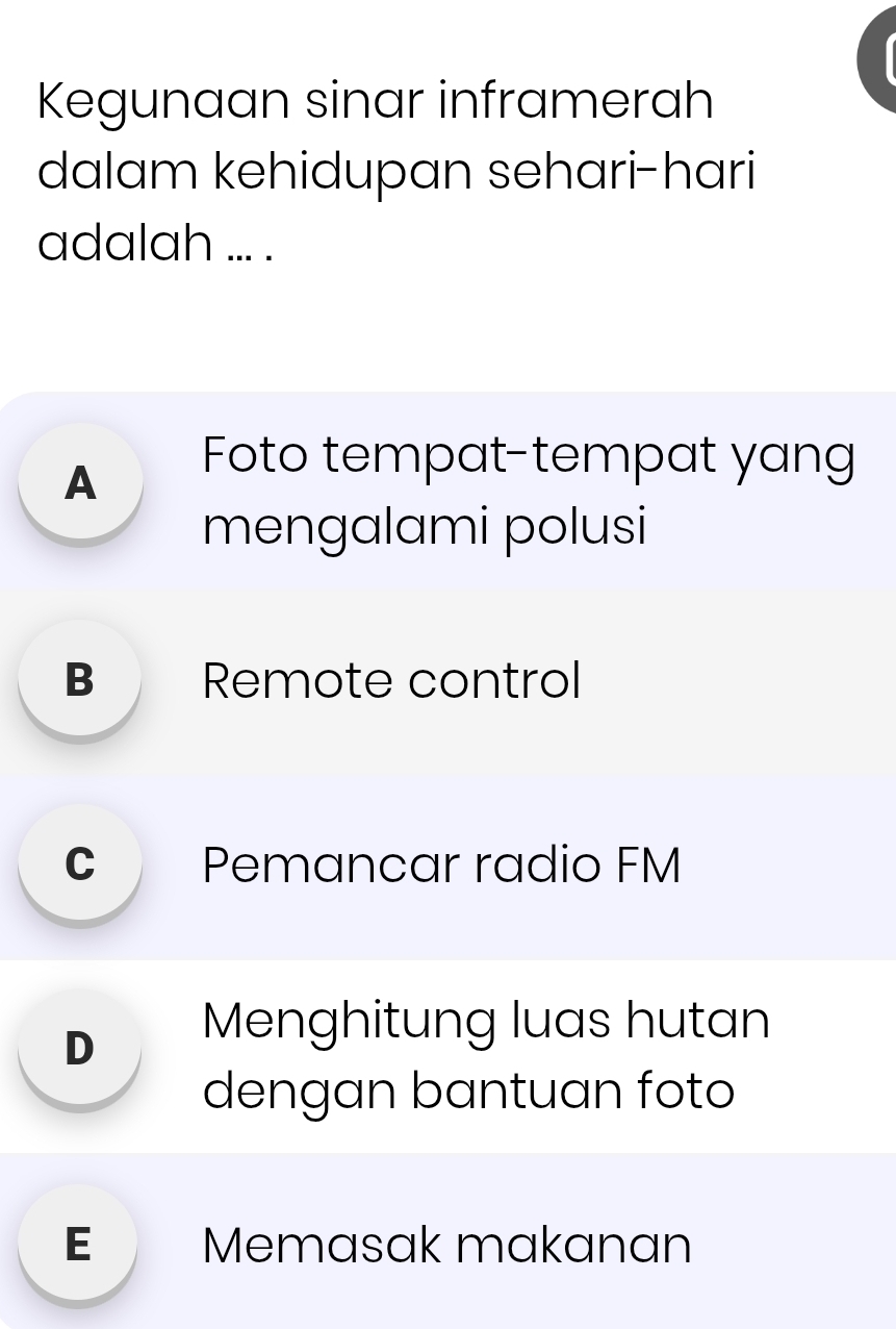 Kegunaan sinar inframerah
dalam kehidupan sehari-hari
adalah ... .
A
Foto tempat-tempat yang
mengalami polusi
B Remote control
C Pemancar radio FM
Dì Menghitung luas hutan
dengan bantuan foto
E Memasak makanan