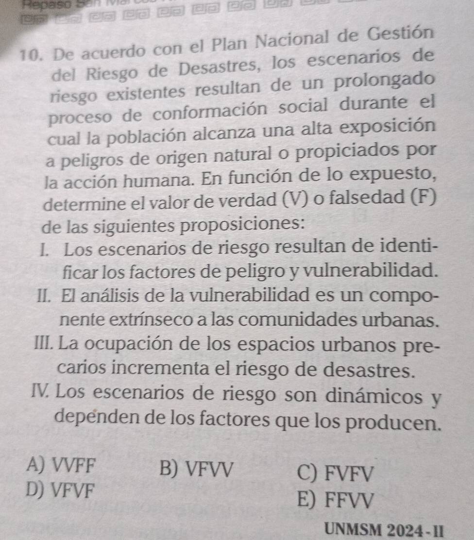 De acuerdo con el Plan Nacional de Gestión
del Riesgo de Desastres, los escenarios de
riesgo existentes resultan de un prolongado
proceso de conformación social durante el
cual la población alcanza una alta exposición
a peligros de origen natural o propiciados por
la acción humana. En función de lo expuesto,
determine el valor de verdad (V) o falsedad (F)
de las siguientes proposiciones:
I. Los escenarios de riesgo resultan de identi-
ficar los factores de peligro y vulnerabilidad.
II. El análisis de la vulnerabilidad es un compo-
nente extrínseco a las comunidades urbanas.
III. La ocupación de los espacios urbanos pre-
carios incrementa el riesgo de desastres.
IV Los escenarios de riesgo son dinámicos y
dependen de los factores que los producen.
A) VVFF B) VFVV C) FVFV
D) VFVF
E) FFVV
UNMSM 2024-1I