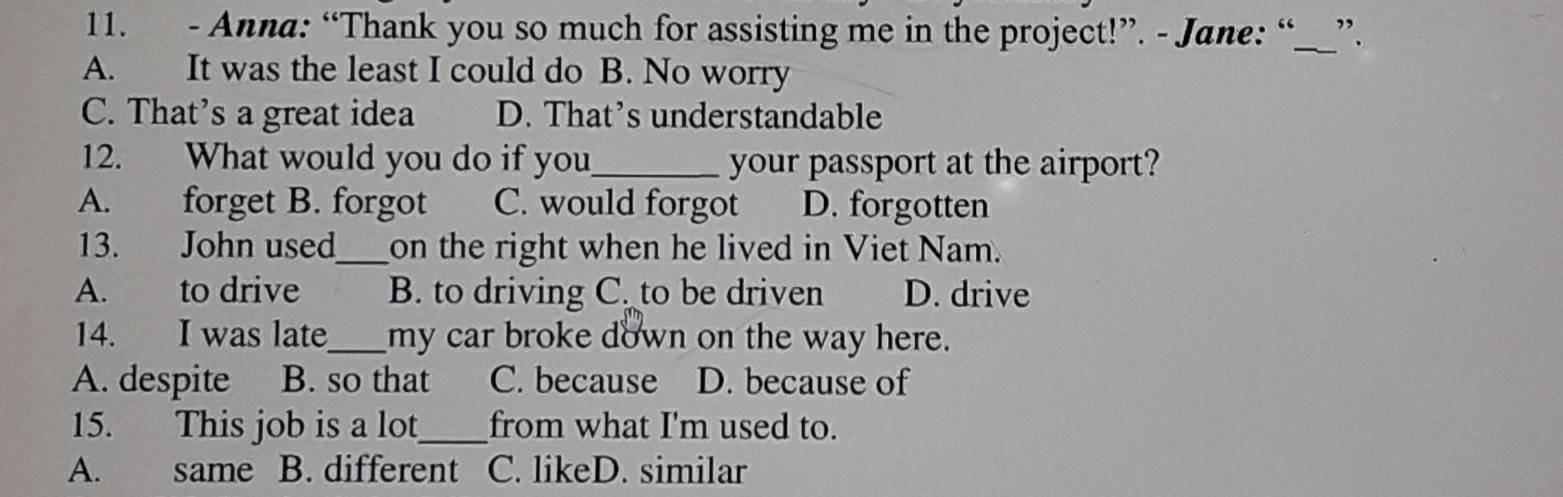 Anna: “Thank you so much for assisting me in the project!”. - Jane: “__”.
A. It was the least I could do B. No worry
C. That's a great idea D. That’s understandable
12. What would you do if you_ your passport at the airport?
A. forget B. forgot C. would forgot D. forgotten
13. John used_ on the right when he lived in Viet Nam.
A. to drive B. to driving C. to be driven D. drive
14. I was late_ my car broke down on the way here.
A. despite B. so that C. because D. because of
15. This job is a lot_ from what I'm used to.
A. same B. different C. likeD. similar