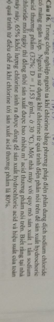 Trong công nghiệp người ta khí chlorine bằng phương pháp điện phân dung dịch sodium chloride 
có màng ngăn xốp. Người ta sử dụng khí chlorine từ quá trình điện phân nói trên đề sản xuất hydrochoric 
acid thương phẩm (32% D=1,153g/mL , ở 30°C) 0. Một nhà máy với quy mô sản xuất 1 tần sodium 
chloride mỗi ngày thì đồng thời sản xuất được bao nhiêu m^3 acid thương phẩm nói trên. Biết rằng tại nhà 
này này, 65% khối lượng chlorine sinh ra được dùng đề sản xuất hydrochloric acid và hiệu suất của toàn 
Qộ quá trình từ điều chế ra khí chlorine tới sản xuất acid thương phầm là 80%.