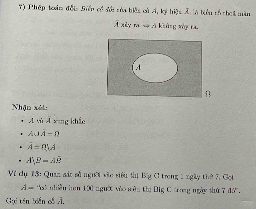 Phép toán đối: Biến cố đối của biến cố A, ký hiệu overline A , là biến cố thoả mãn
overline 4 xảy ra ⇔ A không xảy ra. 
A 
Ω 
Nhận xét: 
A và overline A xung khắc
A∪ overline A=Omega
overline A=Omega |A
A|B=Aoverline B
Ví dụ 13: Quan sát số người vào siêu thị Big C trong 1 ngày thứ 7. Gọi
A= “có nhiều hơn 100 người vào siêu thị Big C trong ngày thứ 7d6''. 
Gọi tên biến cố overline A.
