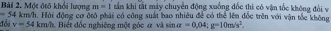 Một ôtô khối lượng m=1 tấn khi tắt máy chuyển động xuống dốc thì có vận tốc không đổi v
=54km/h. Hỏi động cơ ôtô phải có công suất bao nhiêu để có thể lên dốc trên với vận tốc không 
đổi v=54km/h. Biết dốc nghiêng một góc α và sĩ in alpha =0,04; g=10m/s^2.