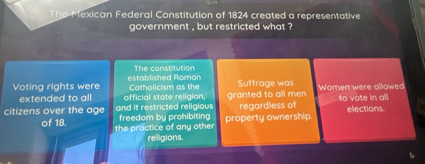 The Mexican Federal Constitution of 1824 created a representative 
government , but restricted what ? 
The constitution 
established Roman 
Voting rights were Catholicism as the Suffrage was Women were allowed 
extended to all official state religion, granted to all men to vote in all 
citizens over the age and it restricted religious regardless of elections. 
freedom by prohibiting property ownership. 
of 18. the practice of any other 
religions.