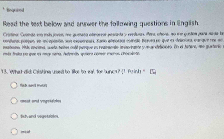 Required
Read the text below and answer the following questions in English.
Cristina: Cuando era más joven, me gustaba almorzar pescado y verduras. Pero, ahora, no me gustan para nada las
verduras porque, en mi opinión, son asquerosas. Suelo almorzar comida basura ya que es deliciosa, aunque sea un
maisana, Más encima, suelo beber café porque es realmente importante y muy delicioso. En el futuro, me gustaría e
más fruta ya que es muy sana. Además. quiero comer menos chocolate.
13. What did Cristina used to like to eat for lunch? (1 Point) *
fish and meat
meat and vegetables
fish and vegetables
meat