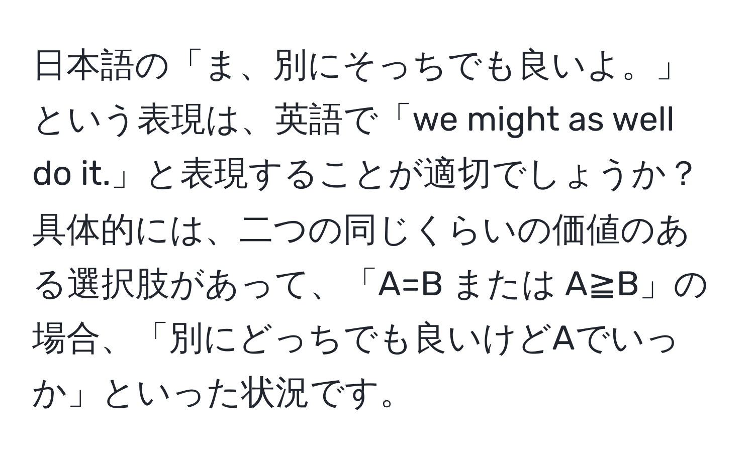 日本語の「ま、別にそっちでも良いよ。」という表現は、英語で「we might as well do it.」と表現することが適切でしょうか？具体的には、二つの同じくらいの価値のある選択肢があって、「A=B または A≧B」の場合、「別にどっちでも良いけどAでいっか」といった状況です。