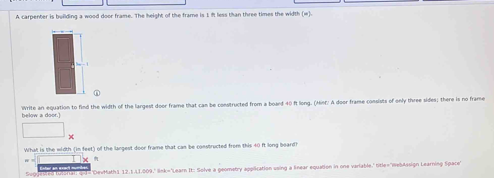 A carpenter is building a wood door frame. The height of the frame is 1 ft less than three times the width (w). 
Write an equation to find the width of the largest door frame that can be constructed from a board 40 ft long. (Hint: A door frame consists of only three sides; there is no frame 
below a door.) 
What is the width (in feet) of the largest door frame that can be constructed from this 40 ft long board?
w=□ X ft
Enter an exact number. 
Suggested tutoral: qid='DevMath1 12.1.LI.009.' link='Learn It: Solve a geometry application using a linear equation in one variable.' title='WebAssign Learning Space'