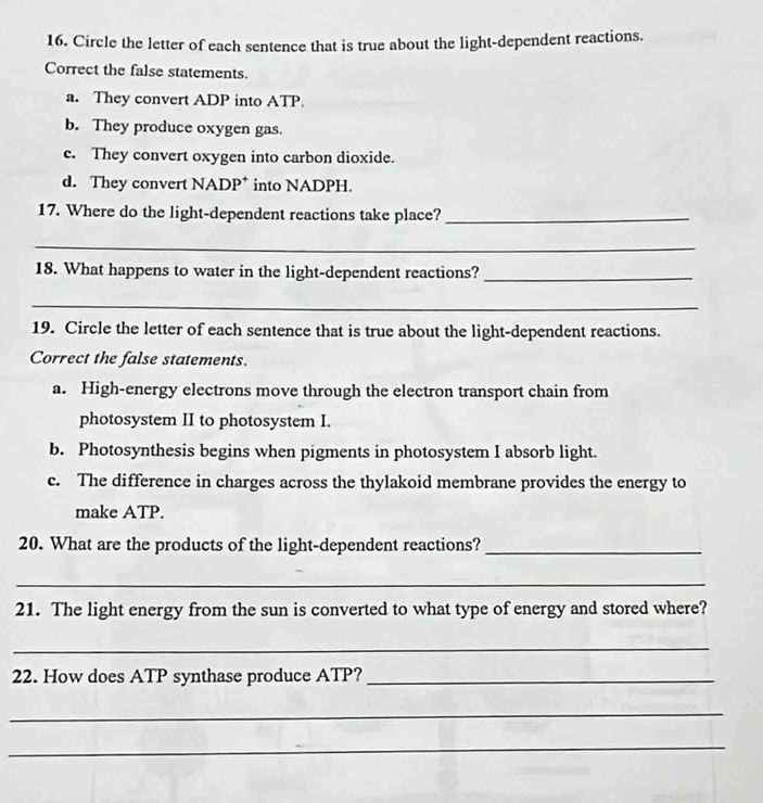 Circle the letter of each sentence that is true about the light-dependent reactions.
Correct the false statements.
a. They convert ADP into ATP.
b. They produce oxygen gas.
c. They convert oxygen into carbon dioxide.
d. They convert NADP * into NADPH.
17. Where do the light-dependent reactions take place?_
_
18. What happens to water in the light-dependent reactions?_
_
19. Circle the letter of each sentence that is true about the light-dependent reactions.
Correct the false statements.
a. High-energy electrons move through the electron transport chain from
photosystem II to photosystem I.
b. Photosynthesis begins when pigments in photosystem I absorb light.
c. The difference in charges across the thylakoid membrane provides the energy to
make ATP.
20. What are the products of the light-dependent reactions?_
_
21. The light energy from the sun is converted to what type of energy and stored where?
_
22. How does ATP synthase produce ATP?_
_
_