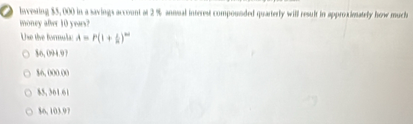 Investing $5, 000 in a savings account at 2 % annual interest compounded quarterly will result in approximately how much
money after 10 years?
Use the formula: A=P(1+ x/m )^mt
$6, 094.97
$6, 000.00
$5, 361.61
$o, 103.97