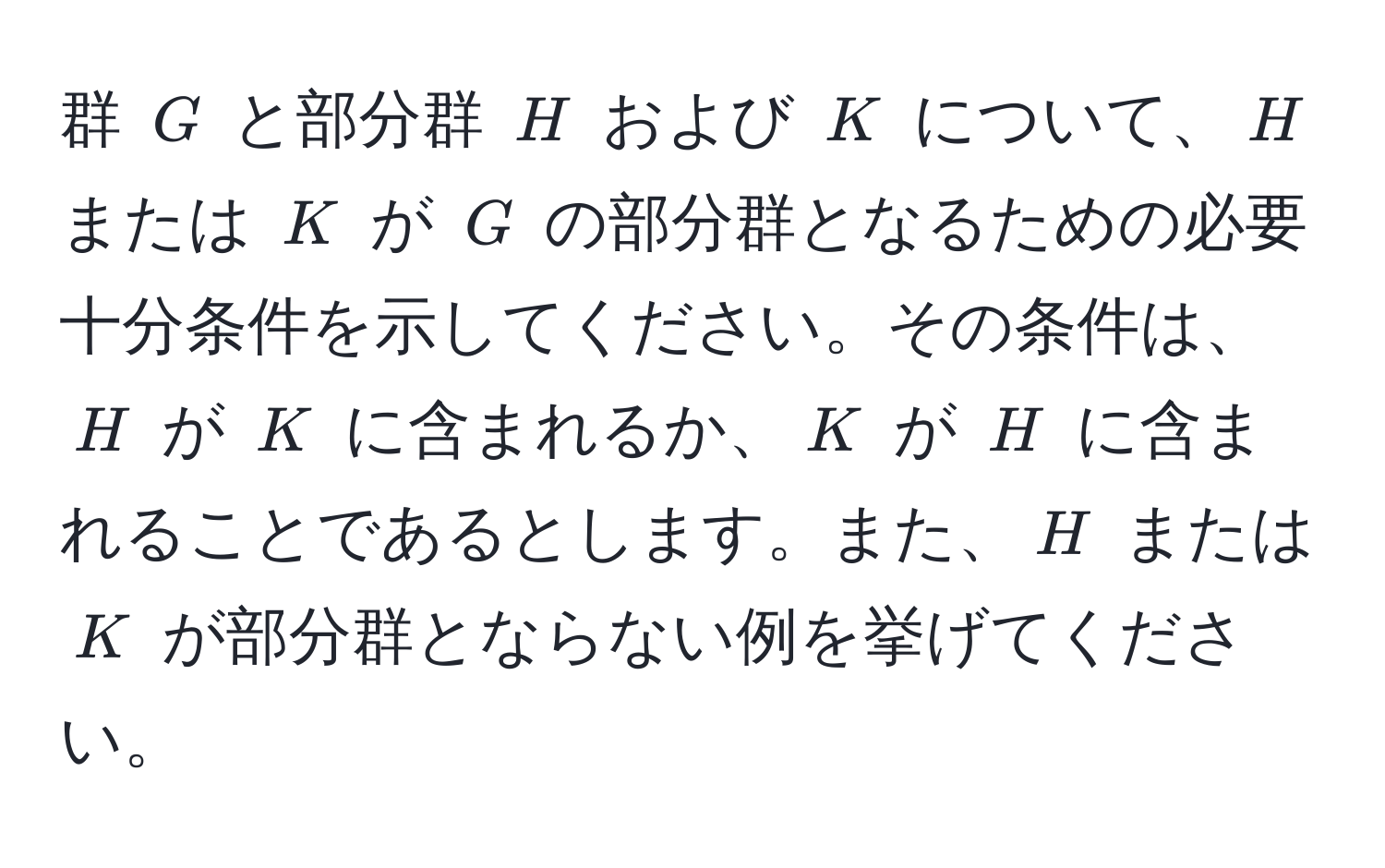 群 $G$ と部分群 $H$ および $K$ について、$H$ または $K$ が $G$ の部分群となるための必要十分条件を示してください。その条件は、$H$ が $K$ に含まれるか、$K$ が $H$ に含まれることであるとします。また、$H$ または $K$ が部分群とならない例を挙げてください。