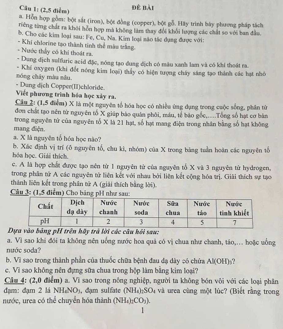 (2,5 điểm)
đè bài
a. Hỗn hợp gồm: bột sắt (iron), bột đồng (copper), bột gỗ. Hãy trình bày phương pháp tách
riêng từng chất ra khỏi hỗn hợp mà không làm thay đổi khối lượng các chất so với ban đầu.
b. Cho các kim loại sau: Fe, Cu, Na. Kim loại nào tác dụng được với:
- Khí chlorine tạo thành tinh thể màu trắng.
- Nước thấy có khí thoát ra.
- Dung dịch sulfuric acid đặc, nóng tạo dung dịch có màu xanh lam và có khí thoát ra.
- Khí oxygen (khi đốt nóng kim loại) thấy có hiện tượng cháy sáng tạo thành các hạt nhỏ
nóng chảy màu nâu.
- Dung dịch Copper(II)chloride.
Viết phương trình hóa học xảy ra.
Câu 2: (1,5 điểm) X là một nguyên tố hóa học có nhiều ứng dụng trong cuộc sống, phân tử
đơn chất tạo nên từ nguyên tố X giúp bảo quản phôi, máu, tế bào gốc,..Tổng số hạt cơ bản
trong nguyên tử của nguyên tố X là 21 hạt, số hạt mang điện trong nhân bằng số hạt không
mang điện.
a. X là nguyên tố hóa học nào?
b. Xác định vị trí (ô nguyên tố, chu kì, nhóm) của X trong bảng tuần hoàn các nguyên tố
hóa học. Giải thích.
c. A là hợp chất được tạo nên từ 1 nguyên tử của nguyên tố X và 3 nguyên tử hydrogen,
trong phân tử A các nguyên tử liên kết với nhau bởi liên kết cộng hóa trị. Giải thích sự tạo
thành liên kết trong phân tử A (giải thích bằng lời).
Câu 3: (1,5 điểm) Cho bảng pH như sau:
a vào bảng pH trên hãy trả lời các câu hỏi sau:
a. Vì sao khi đói ta không nên uống nước hoa quả có vị chua như chanh, táo,.. hoặc uống
nước soda?
b. Vì sao trong thành phần của thuốc chữa bệnh đau dạ dày có chứa Al(OH)_3
c. Vì sao không nên đựng sữa chua trong hộp làm bằng kim loại?
Câu 4: (2,0 điểm) a. Vì sao trong nông nghiệp, người ta không bón vôi với các loại phân
đạm: đạm 2 lá NH_4NO_3 , đạm sulfate (NH_4)_2SO_4 :  và urea cùng một lúc? (Biết rằng trong
nước, urea có thể chuyển hóa thành (NH_4)_2CO_3).
1