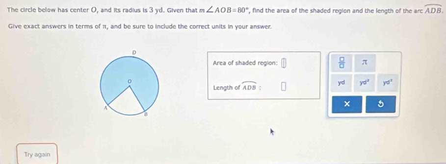 The circle below has center O, and its radius is 3 yd. Given that m∠ AOB=80° , find the area of the shaded region and the length of the arc overline ADB. 
Give exact answers in terms of π, and be sure to include the correct units in your answer. 
Area of shaded region:  □ /□   π
Length of widehat ADB yd yd^2 yd^2
× 5 
Try again