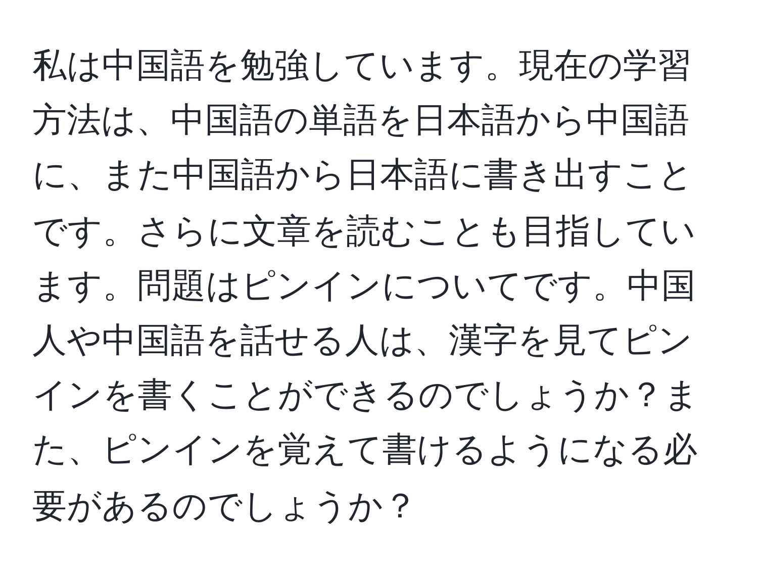 私は中国語を勉強しています。現在の学習方法は、中国語の単語を日本語から中国語に、また中国語から日本語に書き出すことです。さらに文章を読むことも目指しています。問題はピンインについてです。中国人や中国語を話せる人は、漢字を見てピンインを書くことができるのでしょうか？また、ピンインを覚えて書けるようになる必要があるのでしょうか？