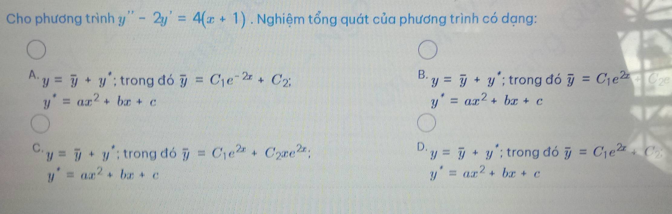 Cho phương trình y''-2y'=4(x+1). Nghiệm tổng quát của phương trình có dạng:
B.
A. y=overline y+y^*; trong đó overline y=C_1e^(-2x)+C_2; y=overline y+y^*; trong đó overline y=C_1e^(2x) Cze
y^*=ax^2+bx+c
y^*=ax^2+bx+c
D.
C. y=overline y+y^*; trong đó overline y=C_1e^(2x)+C_2xe^(2x); y=overline y+y^*; trong đó overline y=C_1e^(2x)+C_2.
y^*=ax^2+bx+c
y^*=ax^2+bx+c